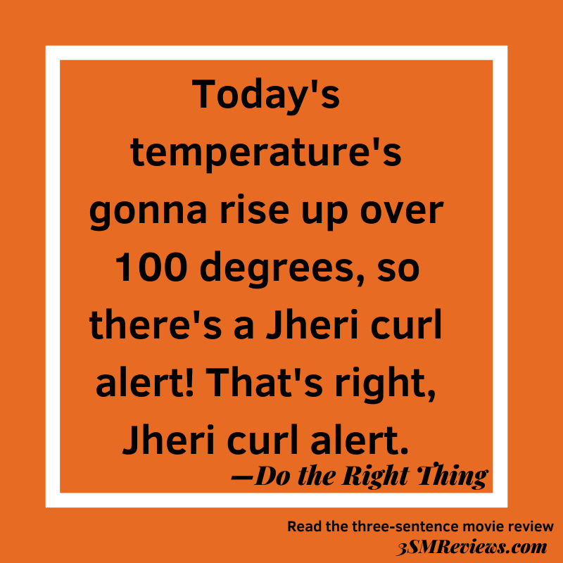 Quote from Do the Right Thing: Today's temperature's gonna rise up over 100 degress, so there's a Jheri curl alert! That's right, Jheri curl alert.
