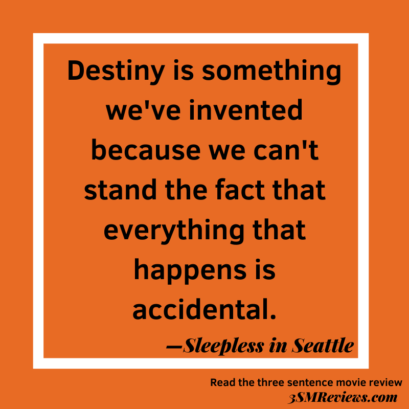 Text: Destiny is something we've invented because we can't stand the fact that everything that happens is accidental. —Sleepless in Seattle. Read the three sentence movie review. 3SMReviews.com