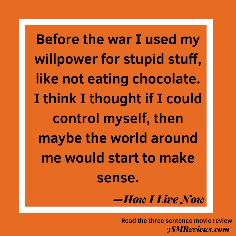 Text: Before the war I used my willpower for stupid stuff, like not eating chocolate. I think I thought if I could control myself, then maybe the world around me would start to make sense. —How I Live Now. Read the three sentence movie review at 3SMReviews.com