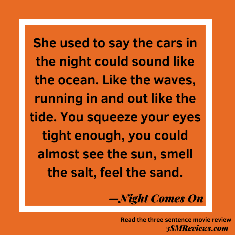 Orange background with a white frame. Text: She used to say the cars in the night could sound like the ocean. Like the waves, running in and out like the tide. You squeeze your eyes tight enough, you could almost see the sun, smell the salt, feel the sand. —Night Comes On. Read the three sentence movie review: 3SMReviews.com