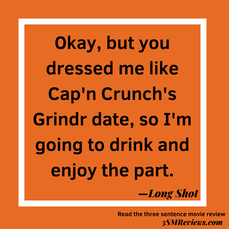 Orange background with a white frame. Text: Okay, but you dressed me like Cap'n Crunch's Grindr date, so I'm going to drink and enjoy the part. —Long Shot. Read the three sentence movie review. 3SMReviews.com