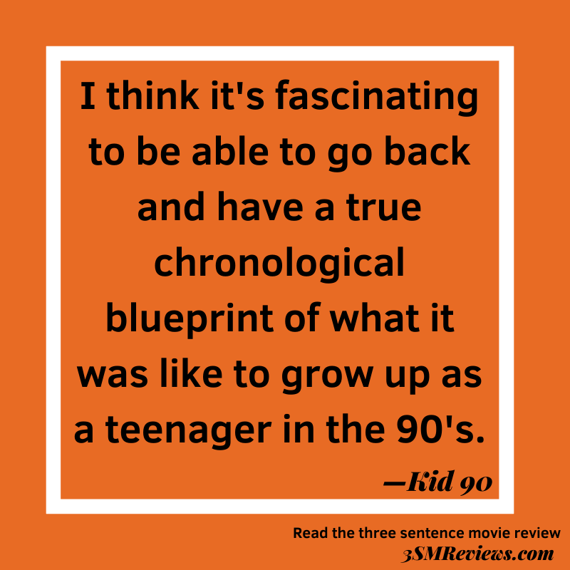 Orange background with a white frame. Text: I think it's fascinating to be able to go back and have a true chronological blueprint of what it was like to grow up as a teenager in the 90's. —Kid 90. Read the three sentence movie review. 3SMReviews.com